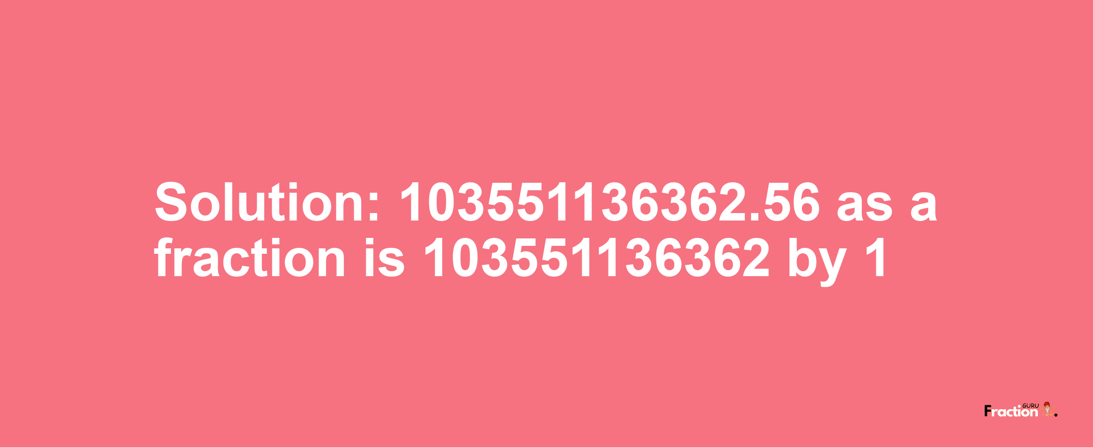 Solution:103551136362.56 as a fraction is 103551136362/1